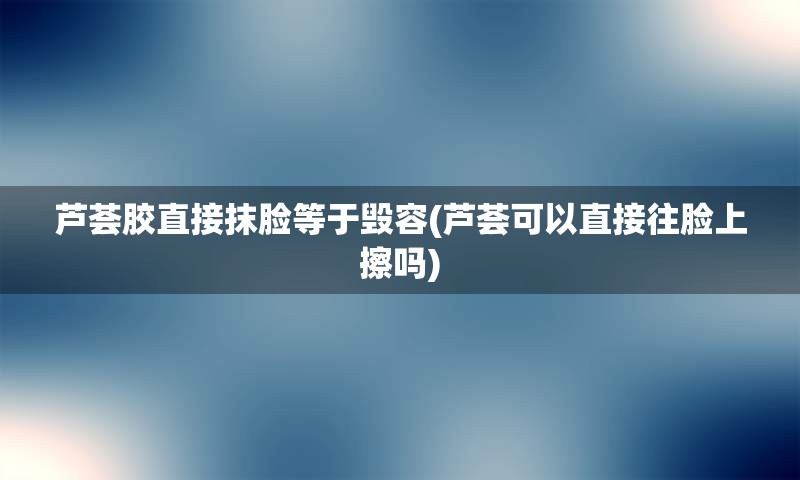 芦荟胶直接抹脸等于毁容(芦荟可以直接往脸上擦吗)