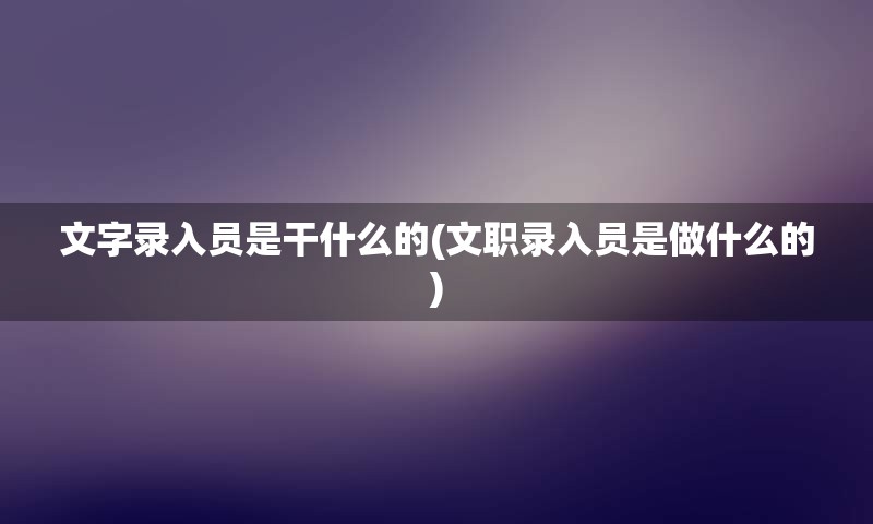 文字录入员是干什么的(文职录入员是做什么的)