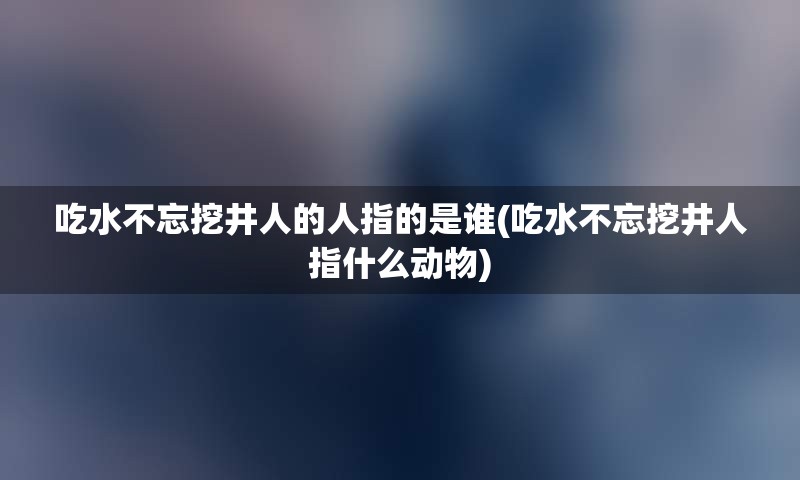 吃水不忘挖井人的人指的是谁(吃水不忘挖井人指什么动物)