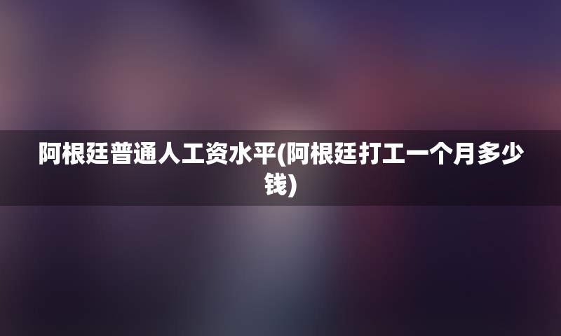 阿根廷普通人工资水平(阿根廷打工一个月多少钱)