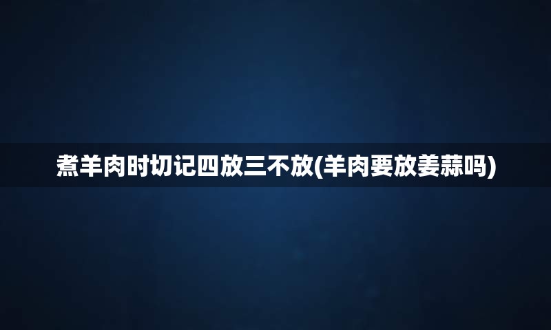 煮羊肉时切记四放三不放(羊肉要放姜蒜吗)