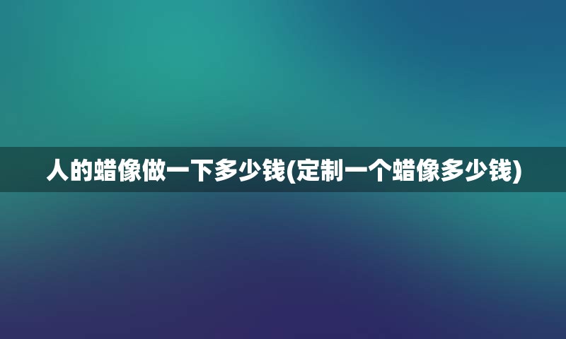 人的蜡像做一下多少钱(定制一个蜡像多少钱)