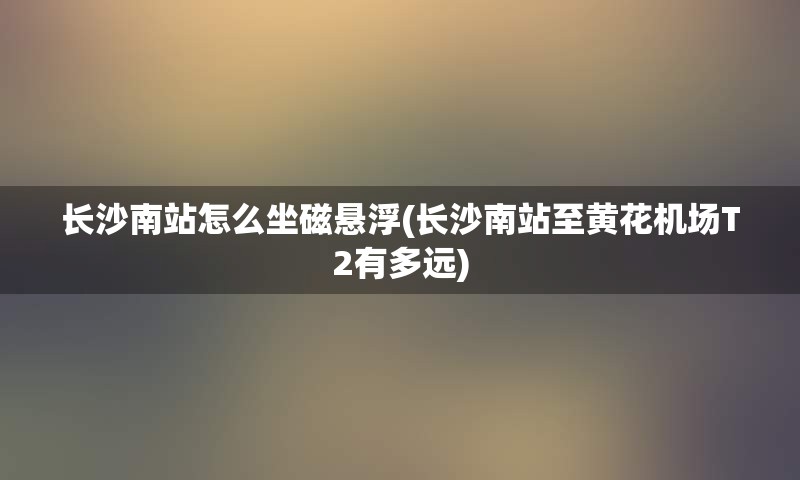 长沙南站怎么坐磁悬浮(长沙南站至黄花机场T2有多远)