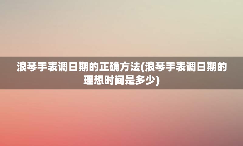 浪琴手表调日期的正确方法(浪琴手表调日期的理想时间是多少)