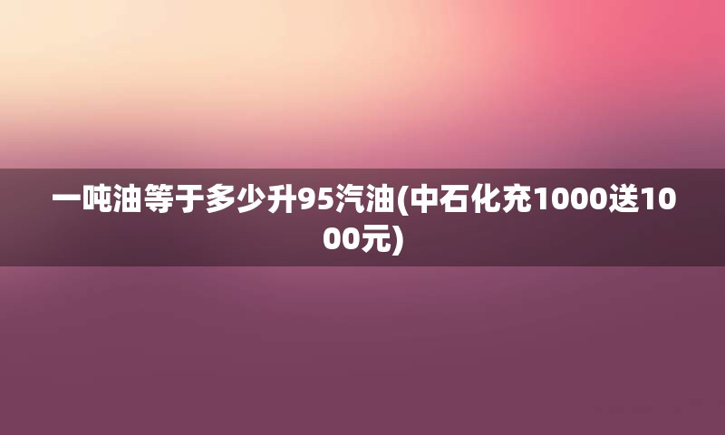 一吨油等于多少升95汽油(中石化充1000送1000元)