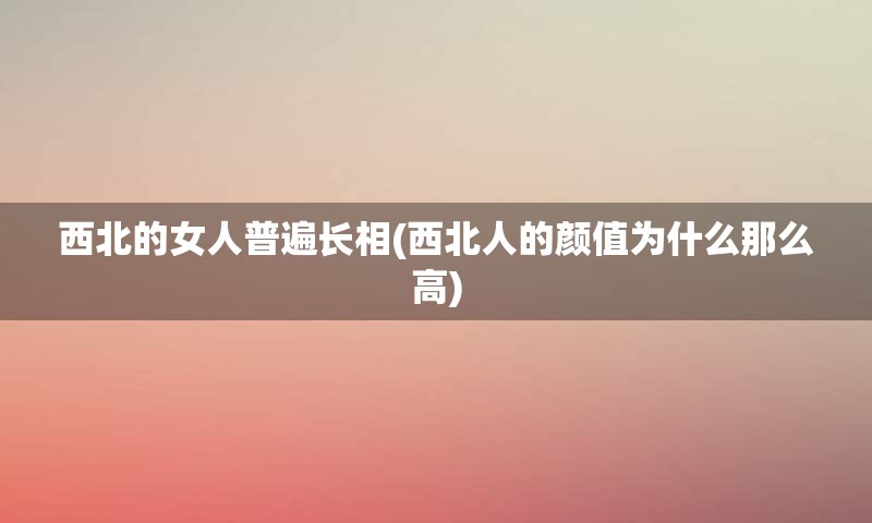 西北的女人普遍长相(西北人的颜值为什么那么高)