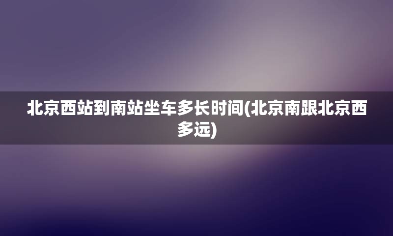 北京西站到南站坐车多长时间(北京南跟北京西多远)