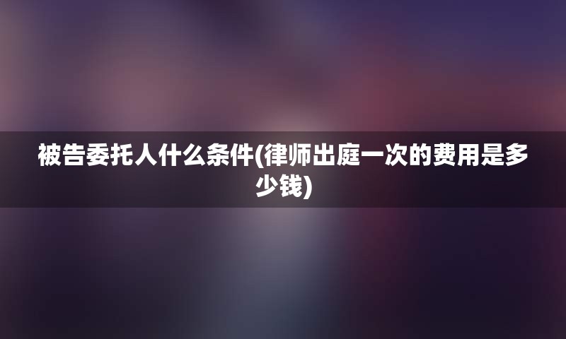 被告委托人什么条件(律师出庭一次的费用是多少钱)