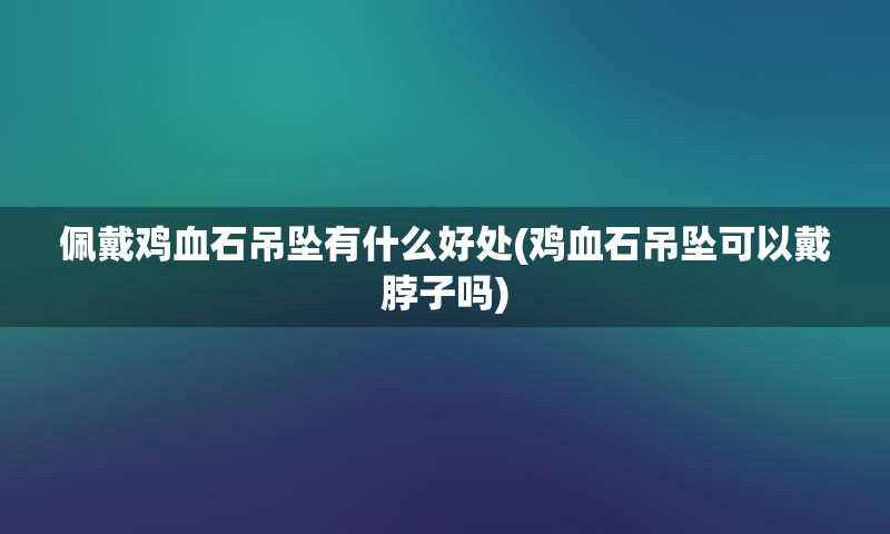 佩戴鸡血石吊坠有什么好处(鸡血石吊坠可以戴脖子吗)