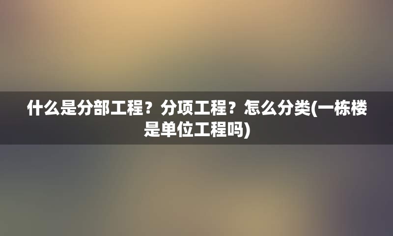 什么是分部工程？分项工程？怎么分类(一栋楼是单位工程吗)