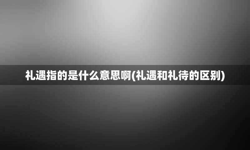 礼遇指的是什么意思啊(礼遇和礼待的区别)