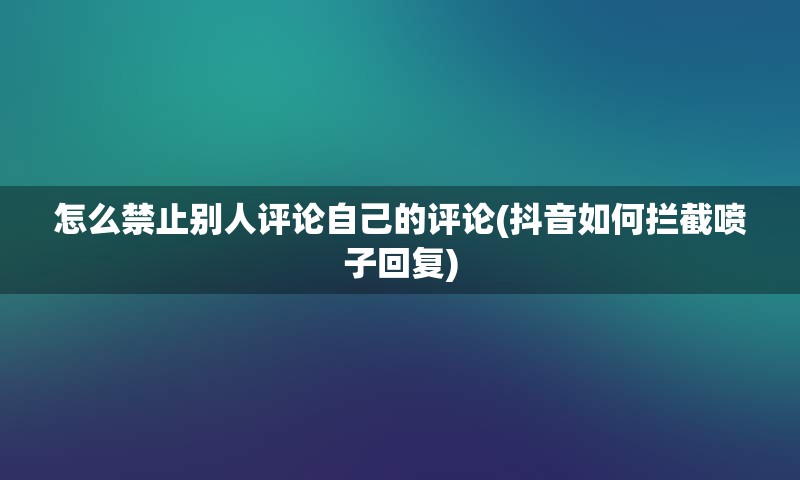 怎么禁止别人评论自己的评论(抖音如何拦截喷子回复)