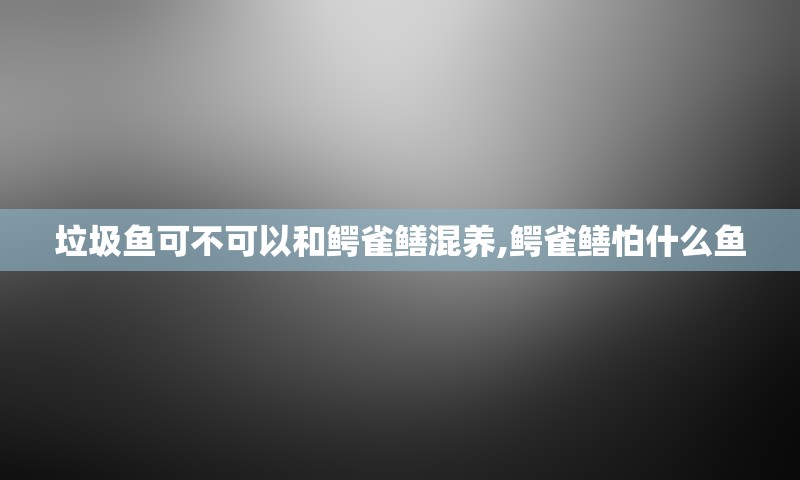 垃圾鱼可不可以和鳄雀鳝混养,鳄雀鳝怕什么鱼