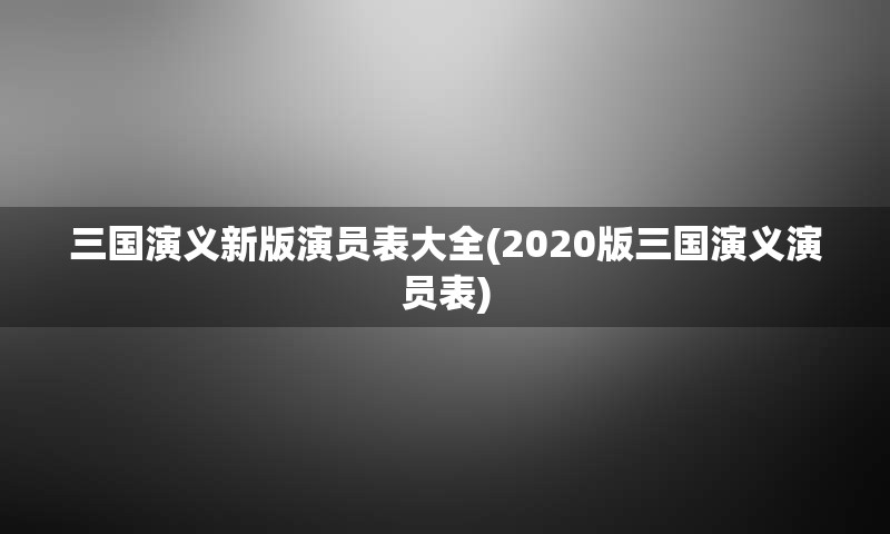 三国演义新版演员表大全(2020版三国演义演员表)