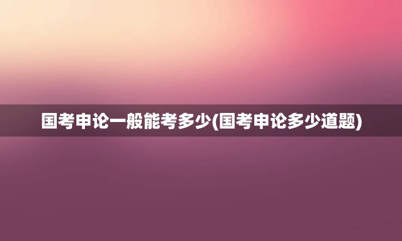 国考申论一般能考多少(国考申论多少道题)