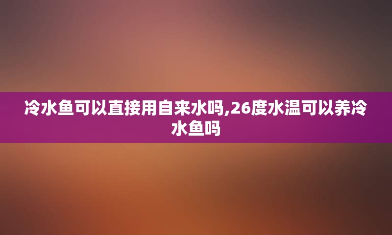 冷水鱼可以直接用自来水吗,26度水温可以养冷水鱼吗