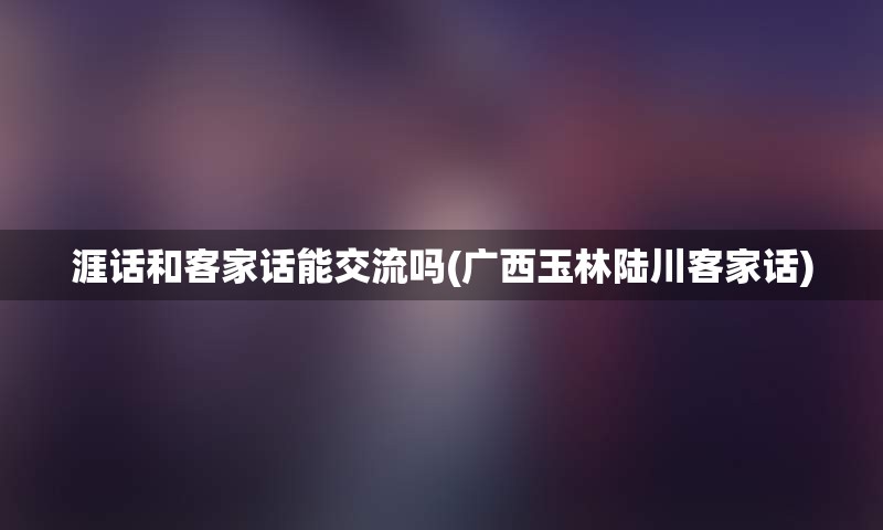 涯话和客家话能交流吗(广西玉林陆川客家话)