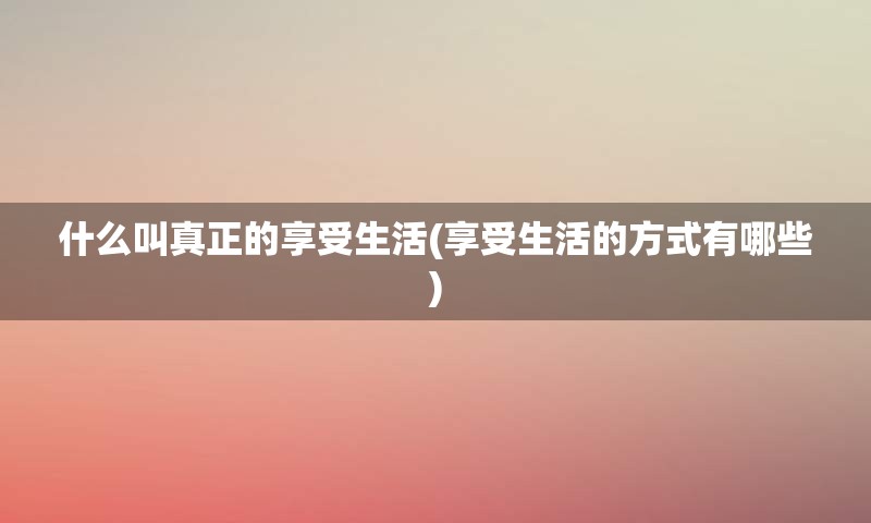 什么叫真正的享受生活(享受生活的方式有哪些)