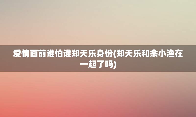 爱情面前谁怕谁郑天乐身份(郑天乐和余小渔在一起了吗)