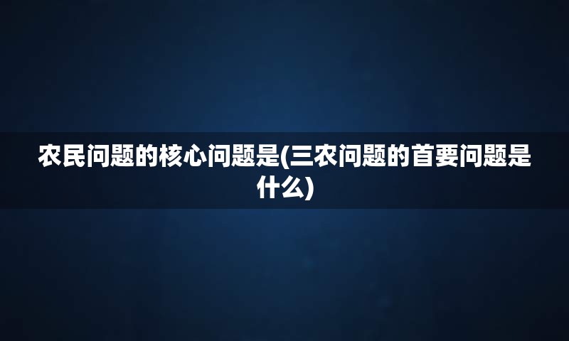 农民问题的核心问题是(三农问题的首要问题是什么)