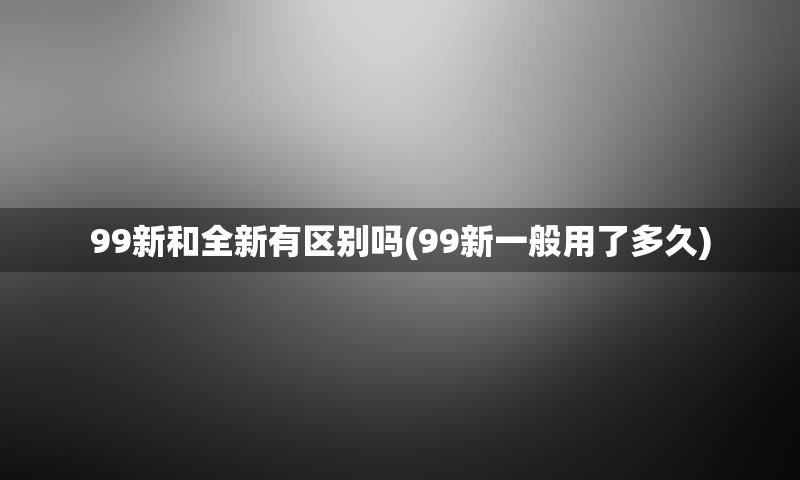 99新和全新有区别吗(99新一般用了多久)