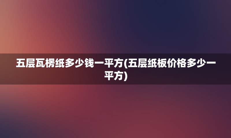 五层瓦楞纸多少钱一平方(五层纸板价格多少一平方)