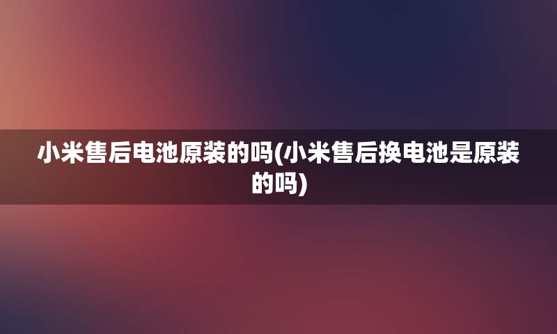 小米售后电池原装的吗(小米售后换电池是原装的吗)