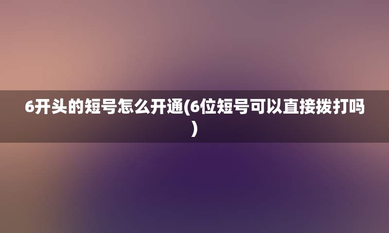 6开头的短号怎么开通(6位短号可以直接拨打吗)